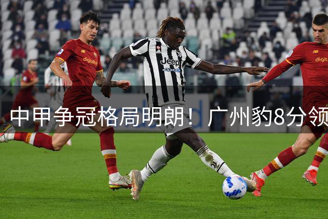 中甲争冠格局明朗！广州豹8分领跑，冲超集团五队混战陷白热化