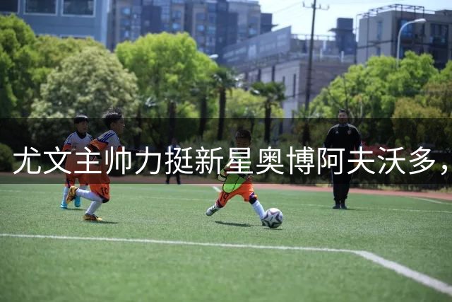 尤文主帅力挺新星奥博阿夫沃多，一线队留队计划曝光