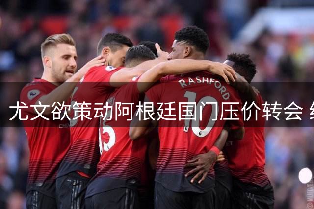 尤文欲策动阿根廷国门压价转会 维拉标价悬殊成谈判焦点