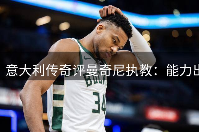 意大利传奇评曼奇尼执教：能力出众但离职选择难获原谅