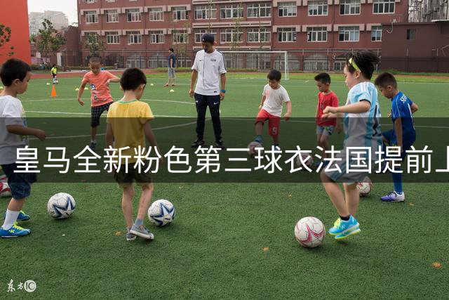 皇马全新粉色第三球衣法国提前上市，设计融合拉丁美洲艺术风格