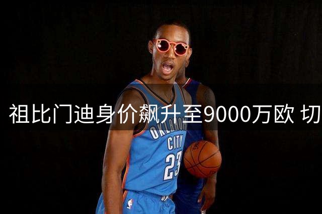 祖比门迪身价飙升至9000万欧 切尔西皇马展开竞逐