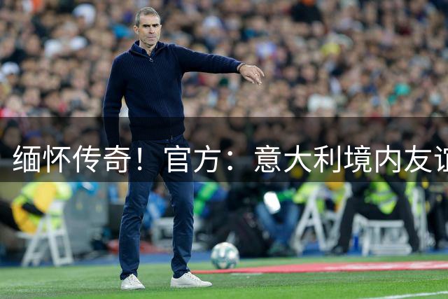 缅怀传奇！官方：意大利境内友谊赛赛前将默哀1分钟，缅怀巴雷西
