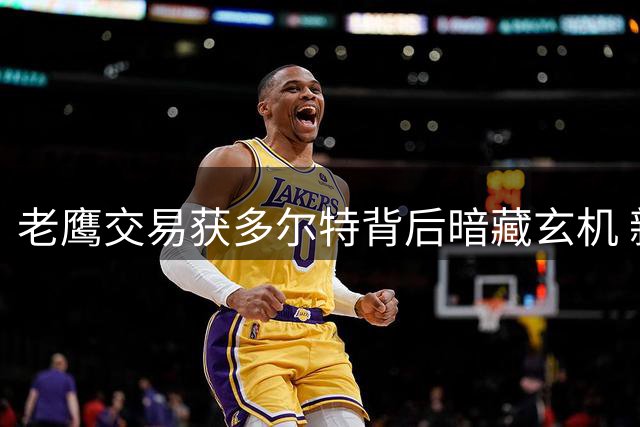 老鹰交易获多尔特背后暗藏玄机 新赛季续约计划引关注