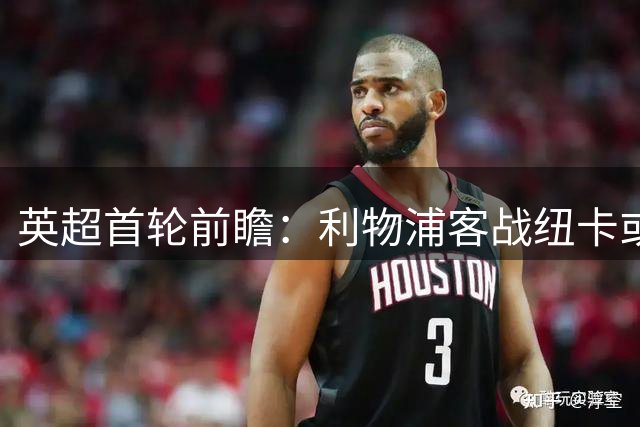 英超首轮前瞻：利物浦客战纽卡或遇阻，主场韧性成关键变量