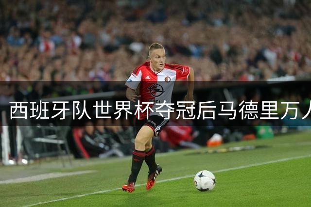 西班牙队世界杯夺冠后马德里万人空巷 全城沸腾欢庆历史性胜利