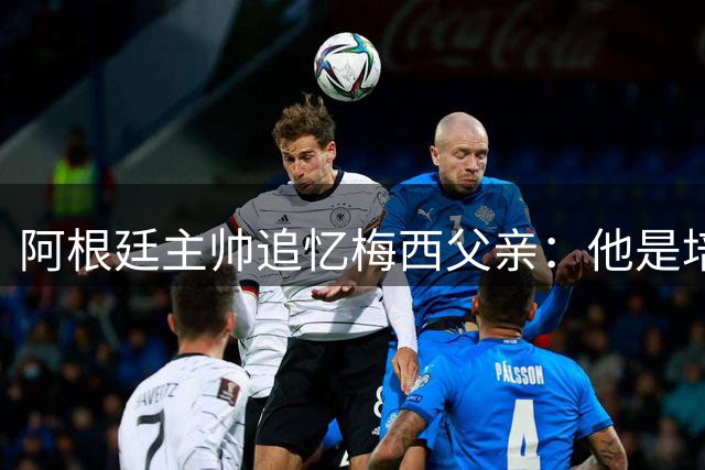 阿根廷主帅追忆梅西父亲：他是培育球王背后的无名英雄