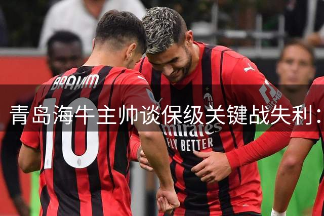 青岛海牛主帅谈保级关键战失利：遗憾输球但未失信心 德比战瞄准翻身仗