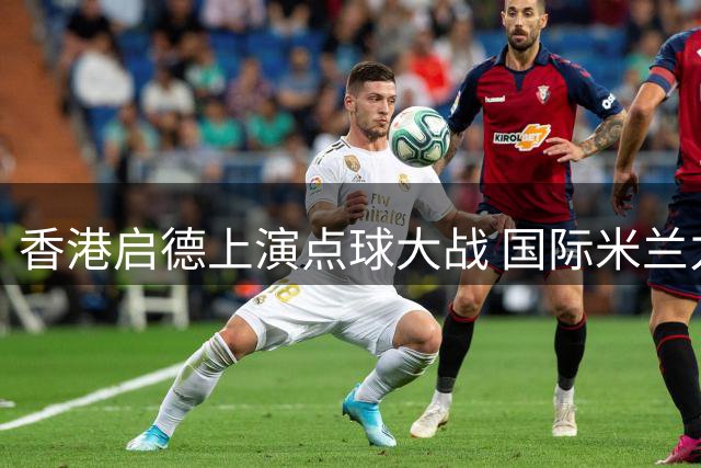 香港启德上演点球大战 国际米兰力克曼城捧杯