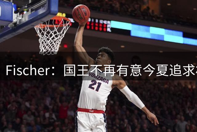 Fischer：国王不再有意今夏追求杜伦 活塞无意进行签换